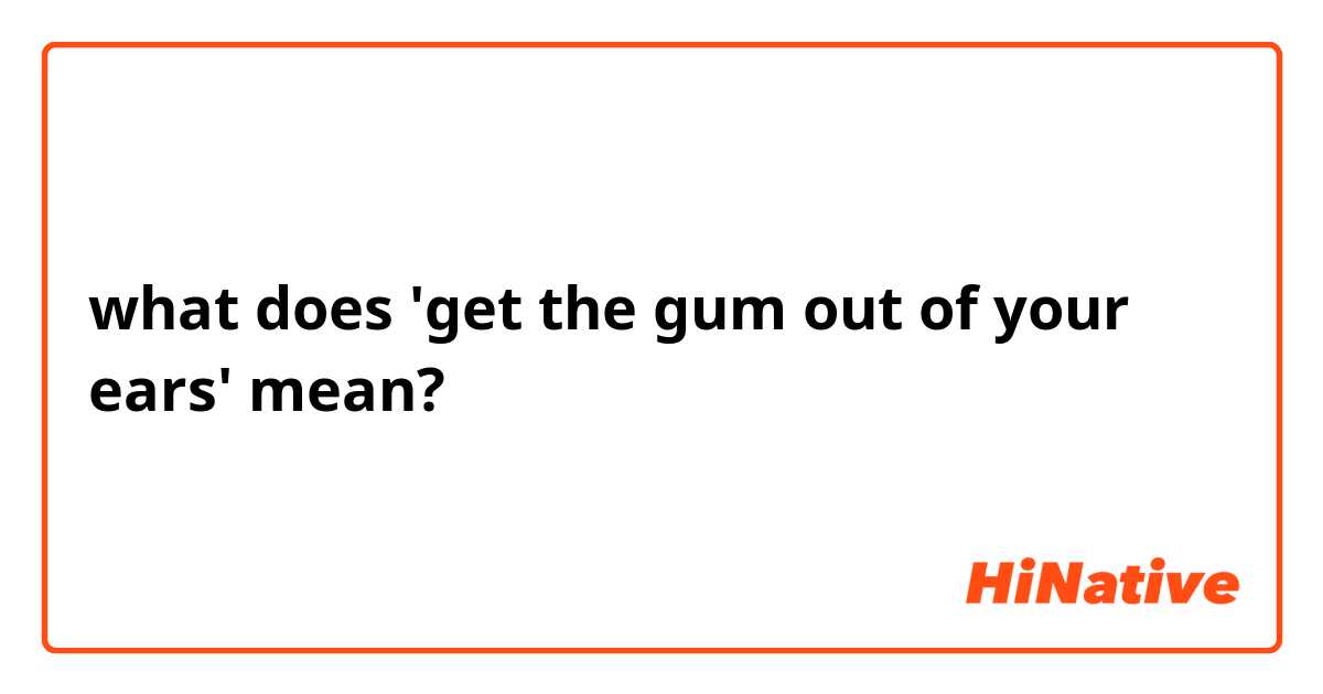 what does 'get the gum out of your ears' mean?
