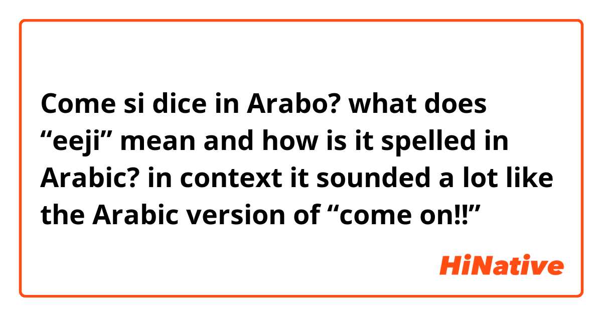 Come si dice in Arabo? what does “eeji” mean and how is it spelled in Arabic? in context it sounded a lot like the Arabic version of “come on!!”