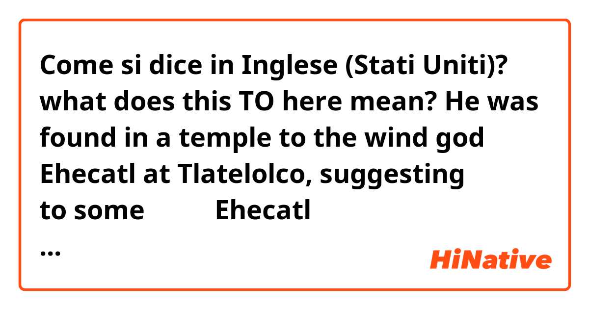 Come si dice in Inglese (Stati Uniti)? what does this TO here mean? 

He was found in a temple ★to the wind god Ehecatl at Tlatelolco, suggesting to some 

風の神のEhecatlへの寺の中で？


https://curiosity.com/topics/the-aztec-death-whistle-makes-one-of-the-scariest-sounds-youll-ever-hear-curiosity/