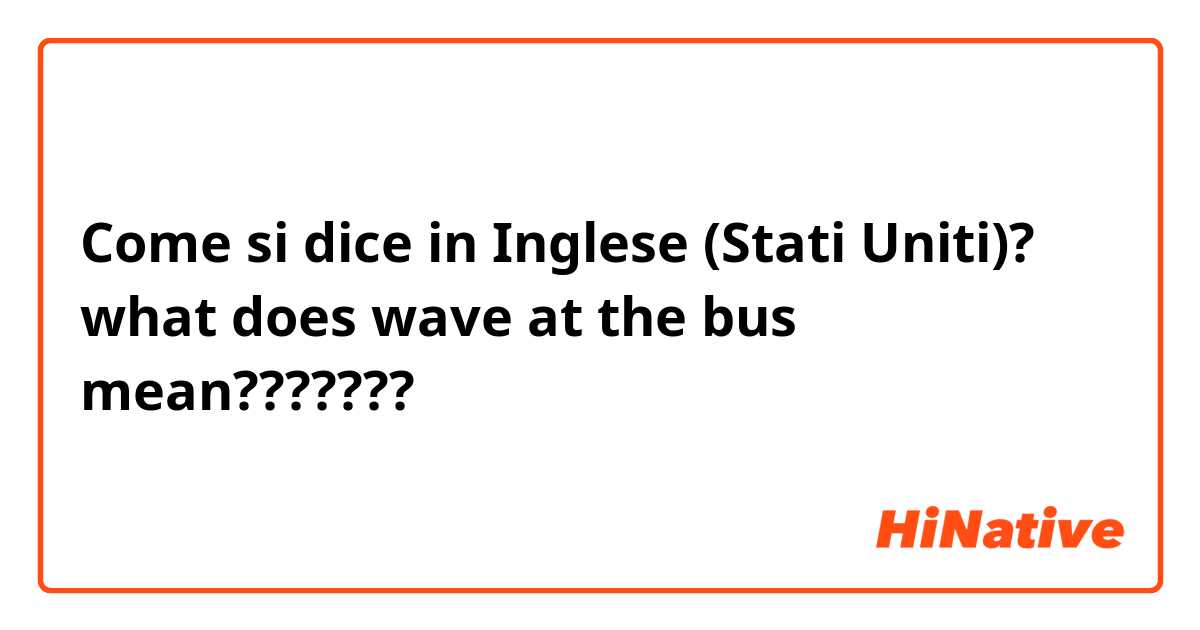 Come si dice in Inglese (Stati Uniti)? what does wave at the bus mean??????? 