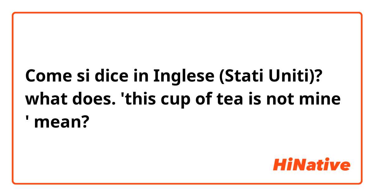 Come si dice in Inglese (Stati Uniti)? what does.  'this cup of tea is not mine ' mean?