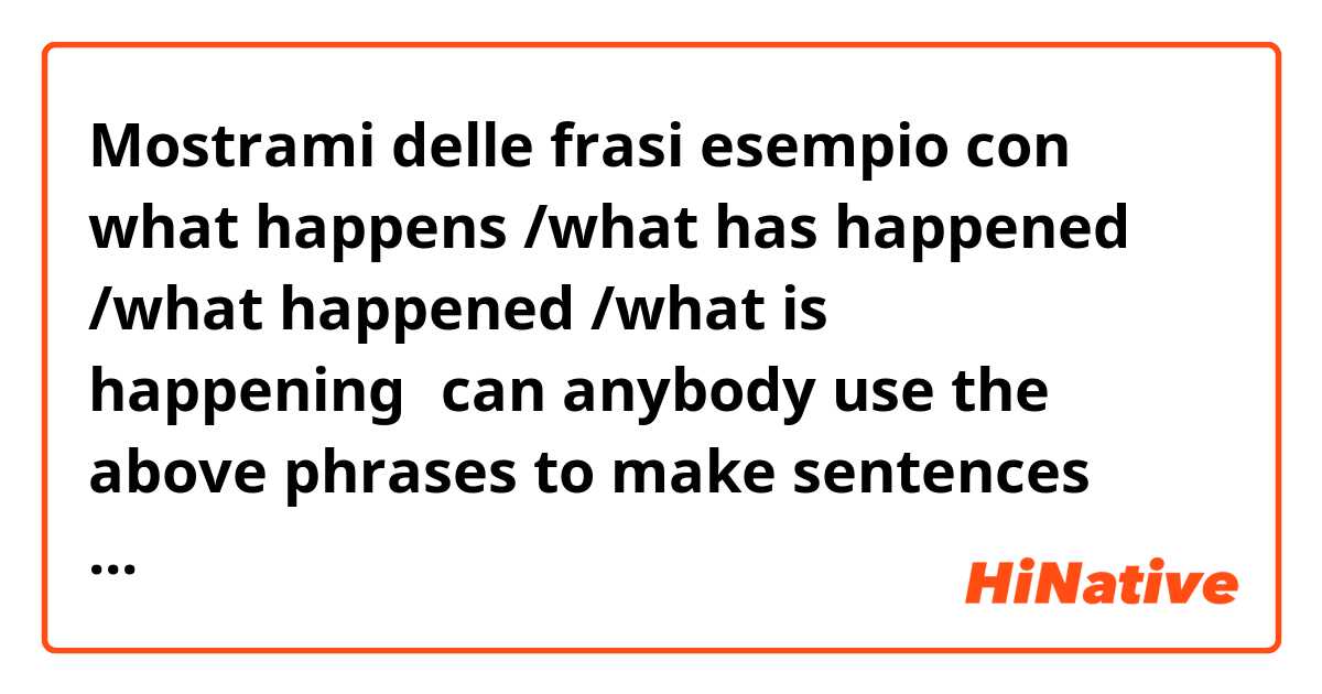 Mostrami delle frasi esempio con what happens /what has happened /what happened /what is happening。can anybody use the above phrases to make sentences and tell me the definition when  can i use  the particular one .