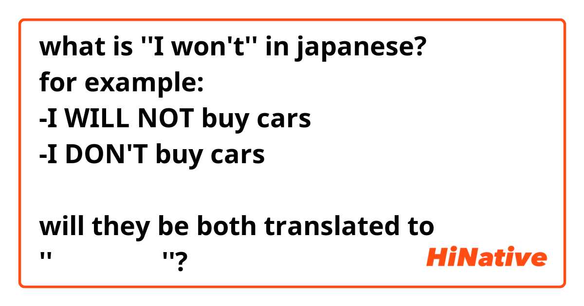 what is ''I won't'' in japanese? 
for example: 
-I WILL NOT buy cars
-I DON'T buy cars

will they be both translated to 
''車を買いません''?