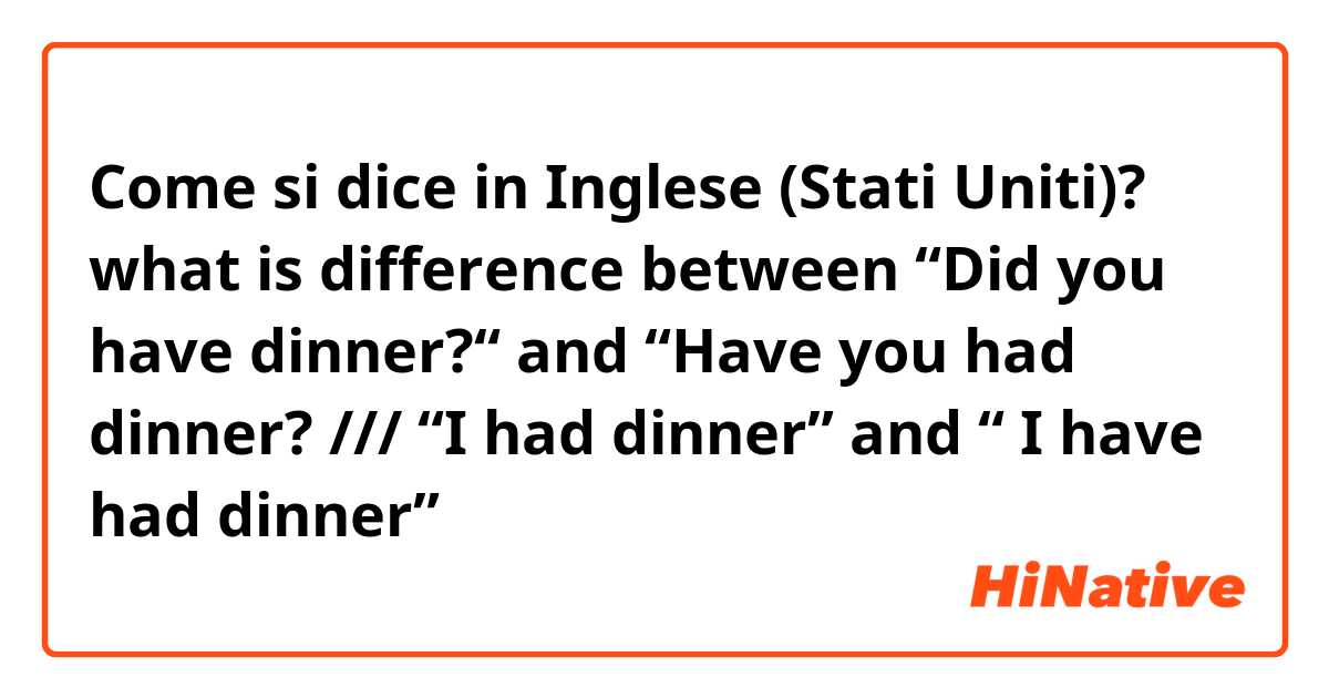 Come si dice in Inglese (Stati Uniti)? what is  difference between “Did you have dinner?“ and “Have you had dinner?  /// “I had dinner” and “ I have had dinner”