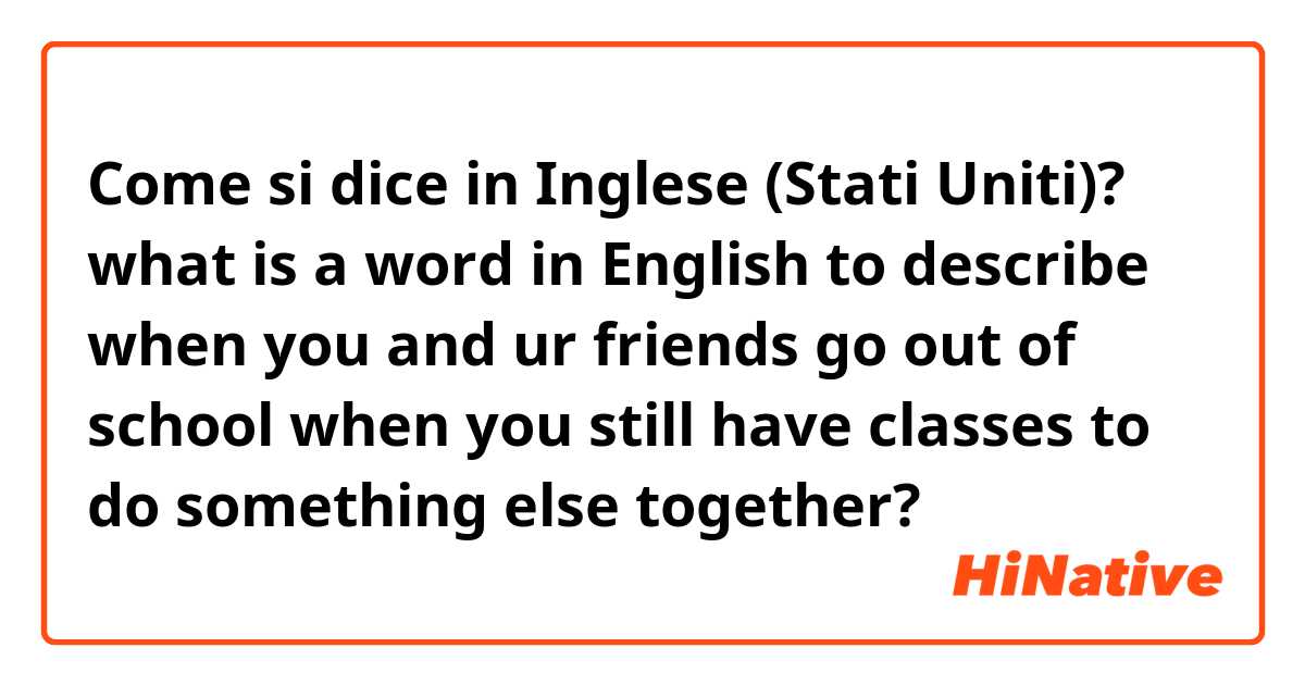 Come si dice in Inglese (Stati Uniti)? what is a word in English to describe when you and ur friends go out of school when you still have classes to do something else together? 