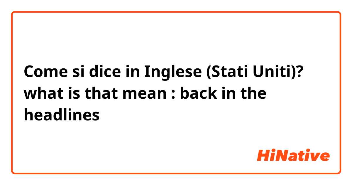 Come si dice in Inglese (Stati Uniti)? what is that mean : back in the headlines  