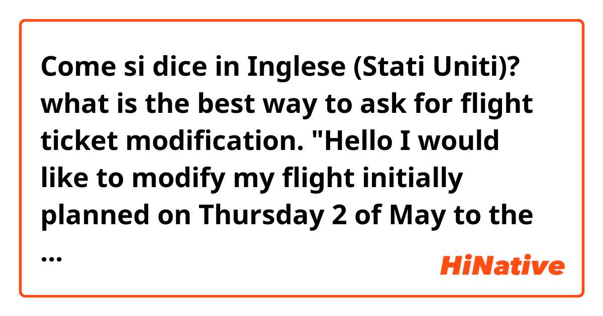 Come si dice in Inglese (Stati Uniti)? what is the best way to ask for flight ticket modification. "Hello I would like to modify my flight initially planned on Thursday 2 of May to the Friday 3." thank you