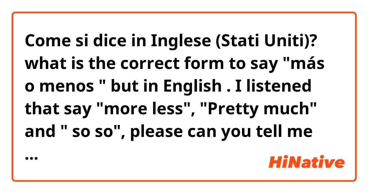 Come si dice in Inglese (Stati Uniti)? what is the correct form to say "más o menos " but in English . I listened that say "more less", "Pretty much" and " so so", please can you tell me what is the correct or if you know other form 
