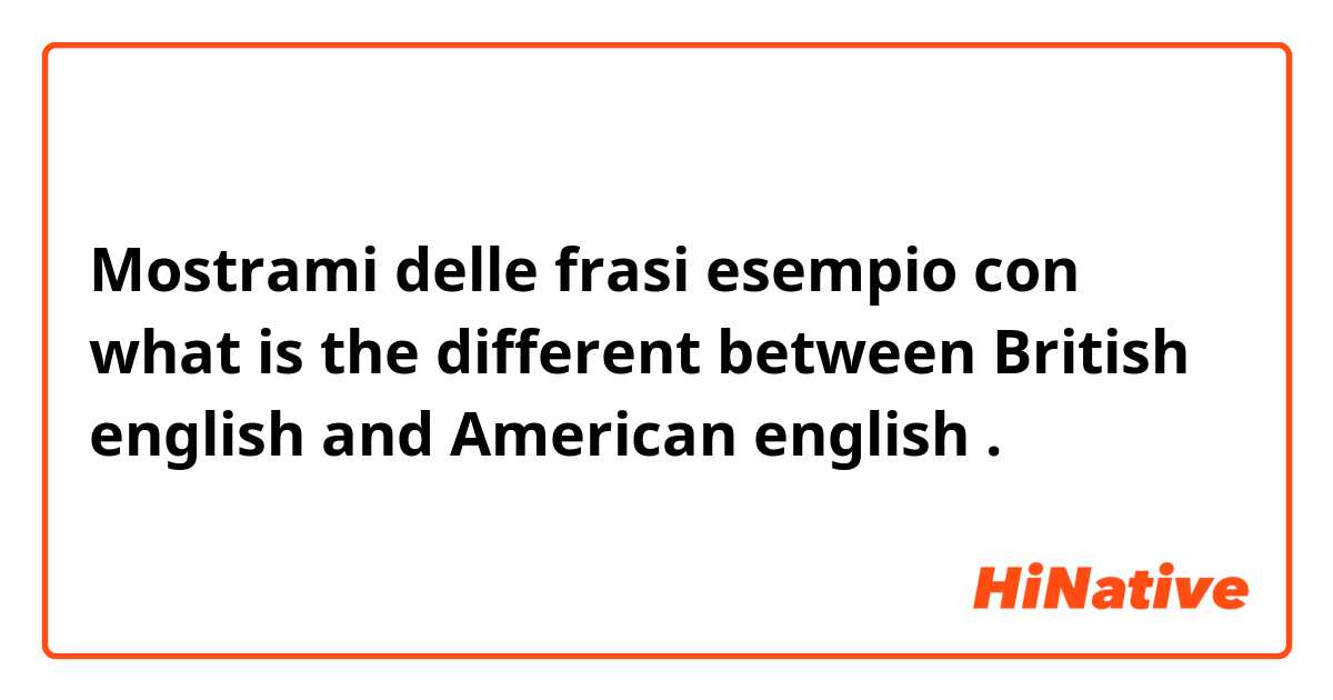 Mostrami delle frasi esempio con what is the different between British english and American english.