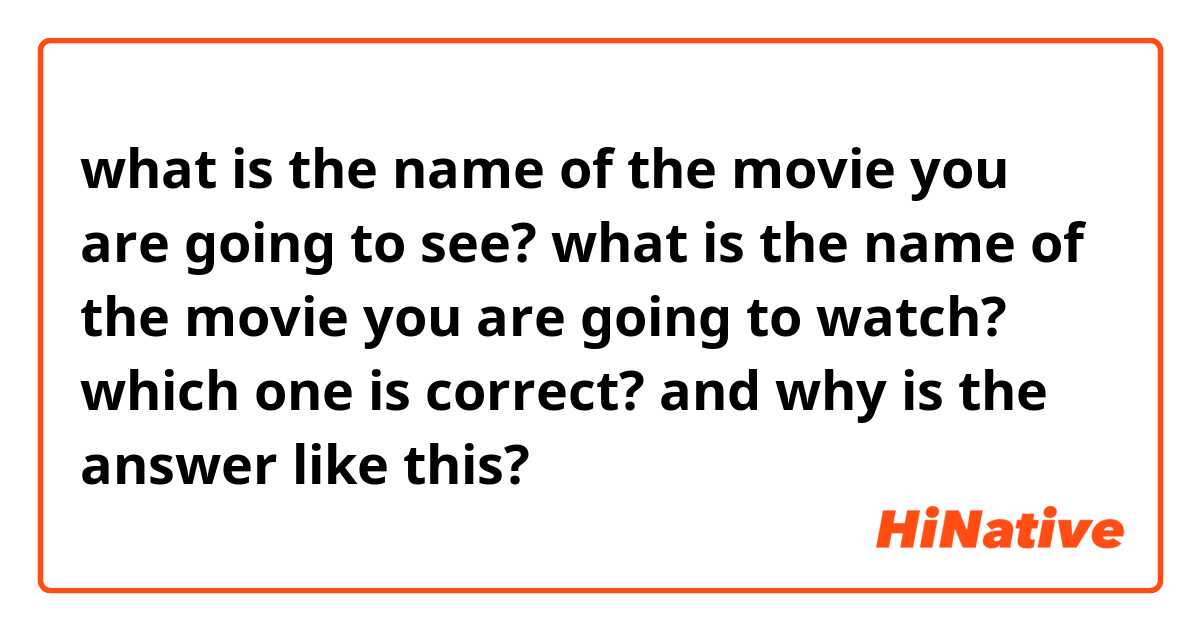 what is the name of the movie you are going to see?

what is the name  of the movie you are going to watch?

which one is correct?
and why is the answer like this?