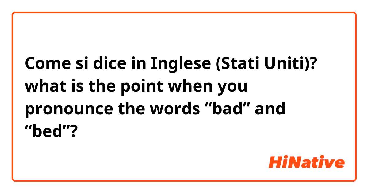 Come si dice in Inglese (Stati Uniti)? what is the point when you pronounce the words “bad” and “bed”? 