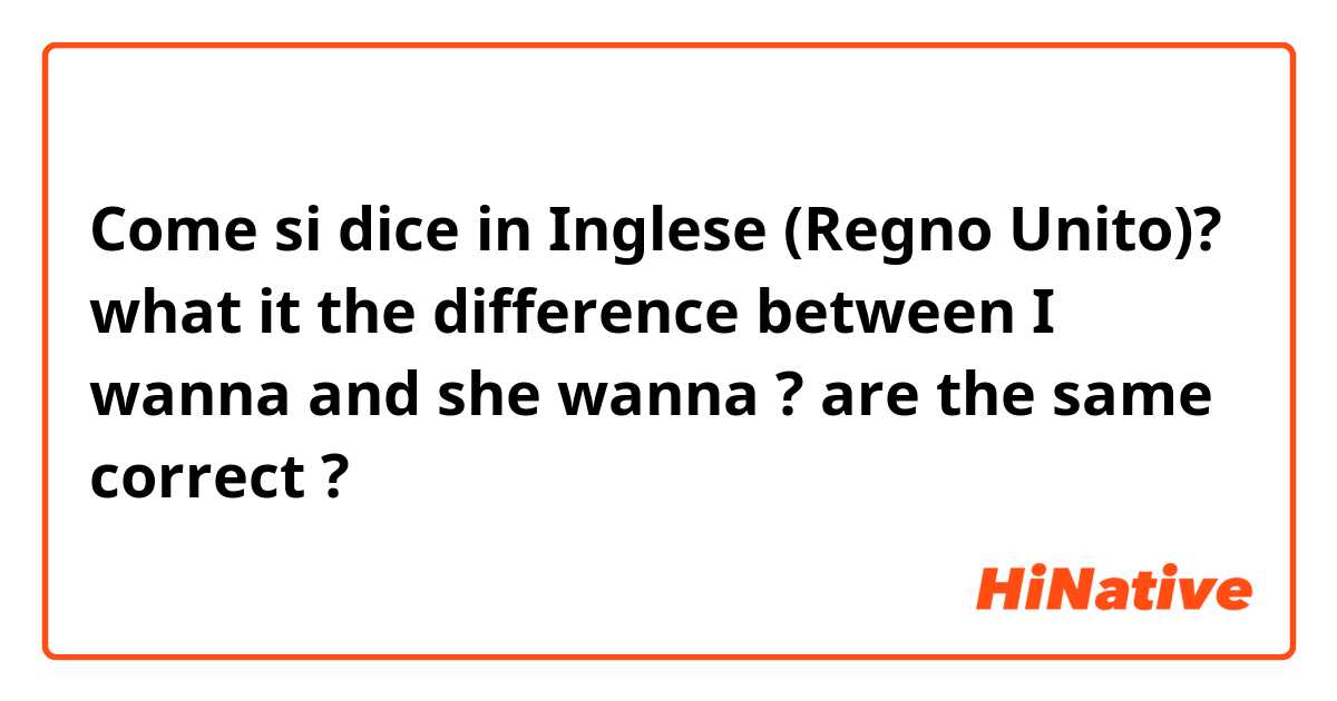Come si dice in Inglese (Regno Unito)? what it the difference between I wanna and she wanna ?
are the same correct ?