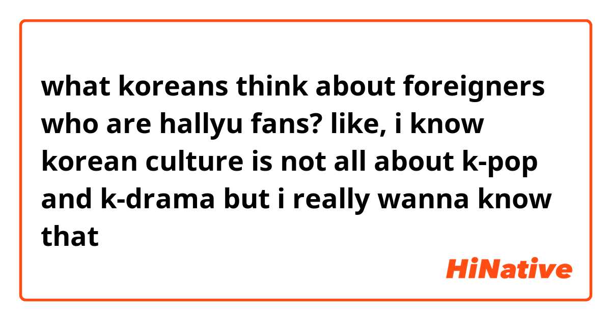 what koreans think about foreigners who are hallyu fans? like, i know korean culture is not all about k-pop and k-drama but i really wanna know that