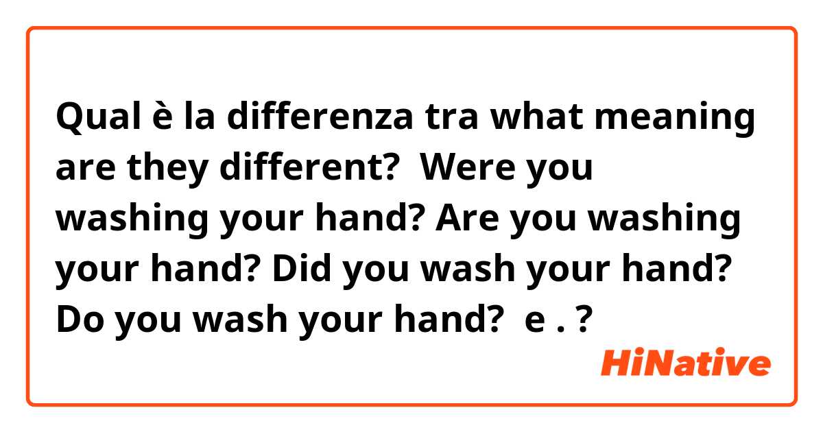 Qual è la differenza tra  what meaning are they different? ﻿

Were you washing your hand?

Are you washing your hand?

Did you wash your hand?

Do you wash your hand?

﻿ e . ?
