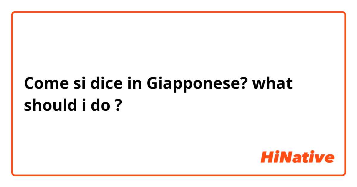 Come si dice in Giapponese? what should i do ?