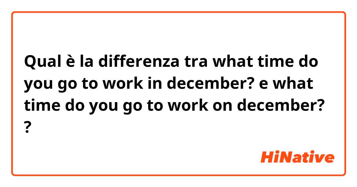Qual è la differenza tra  what time do you go to work in december? e what time do you go to work on december? ?