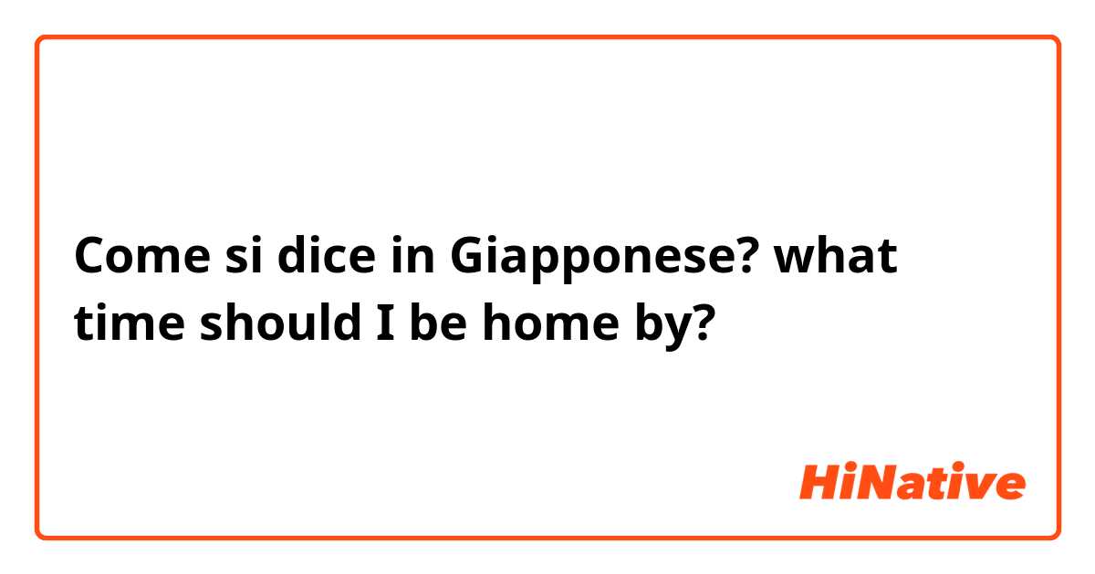 Come si dice in Giapponese? what time should I be home by?