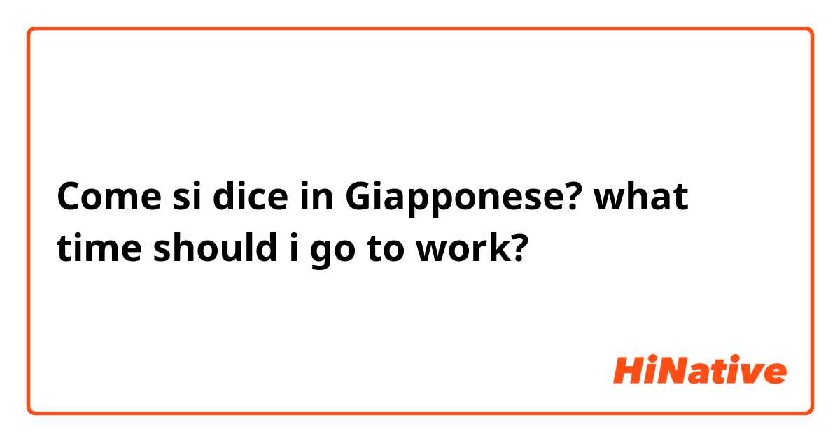Come si dice in Giapponese? 
what time should i go to work?