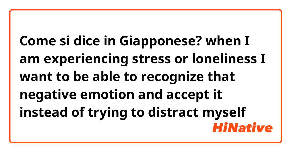 Come si dice in Giapponese? when I am experiencing stress or loneliness I want to be able to recognize that negative emotion and accept it instead of trying to distract myself 