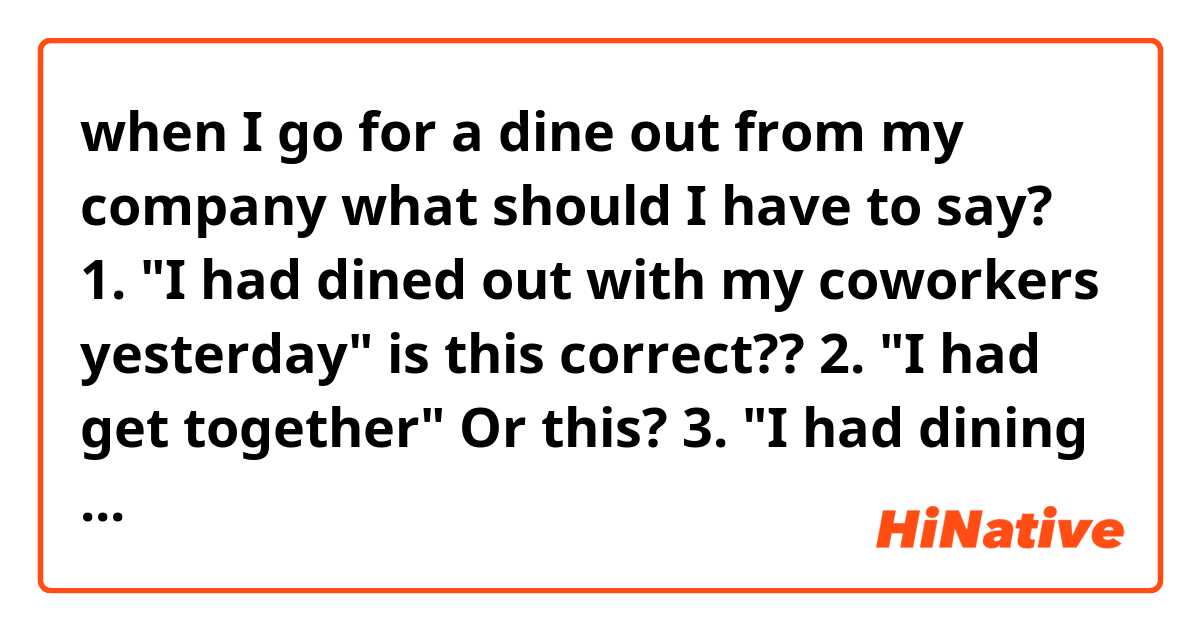 when I go for a dine out from my company what should I have to say?

1. "I had dined out with my coworkers yesterday" is this correct??

2. "I had get together" Or this?

3. "I had dining out"? Or this?

Thank you:)