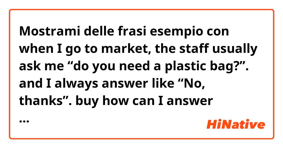 Mostrami delle frasi esempio con when I go to market, the staff usually ask me “do you need a plastic bag?”. and I always answer like “No, thanks”. buy how can I answer differently but like native speaking. plz teach me guys🙏.