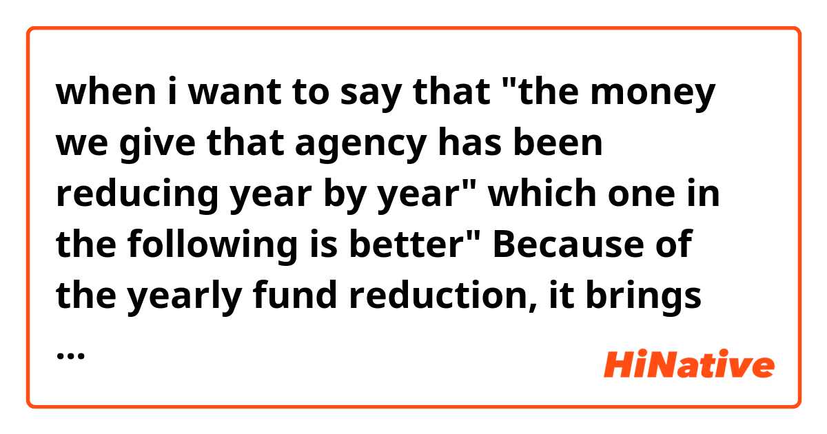 when i want to say that "the money we give that agency has been reducing year by year" which one in the following is better"  Because of the yearly fund reduction, it brings huge financial burden to the agency"  "as we minimizing the fund year by year, the agency feels great economic pressure"