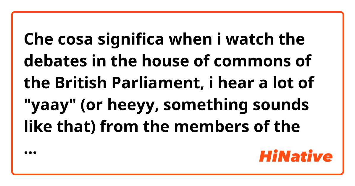 Che cosa significa when i watch the debates in the house of commons of the British Parliament, i hear a lot of "yaay" (or heeyy, something sounds like that) from the members of the parliament. what does that mean, is it something about the british culture??