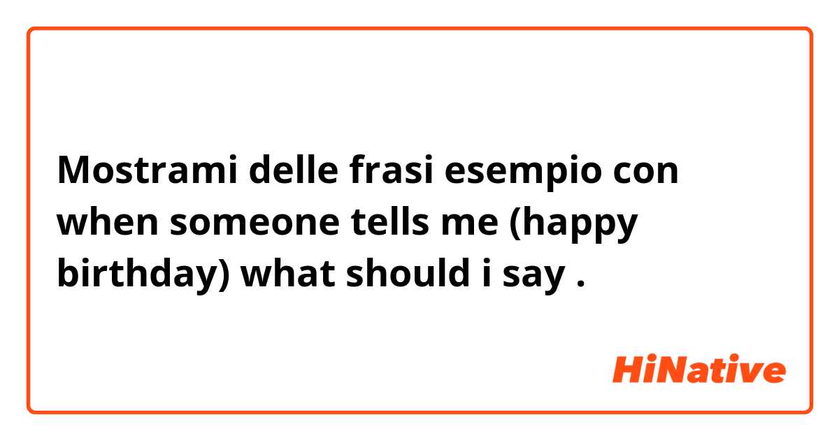 Mostrami delle frasi esempio con when someone tells me  (happy birthday) what should i say.