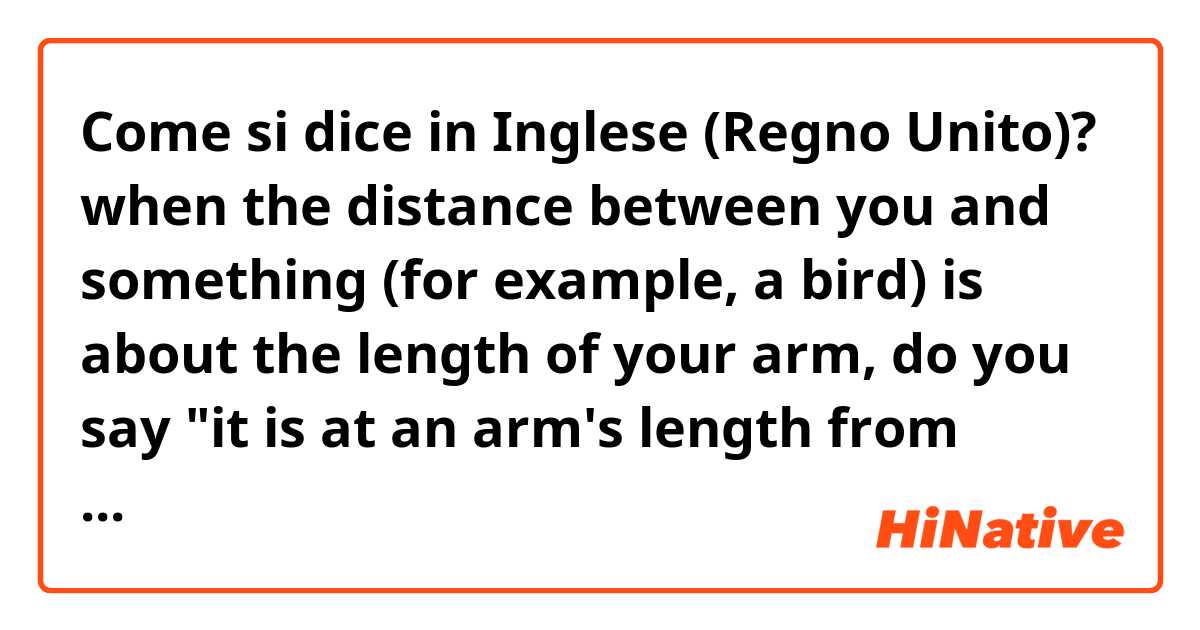Come si dice in Inglese (Regno Unito)? when the distance between you and something (for example, a bird) is about the length of your arm, do you say "it is at an arm's length from me"?