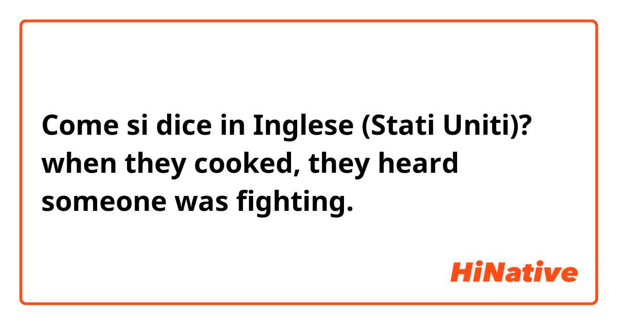 Come si dice in Inglese (Stati Uniti)? when they cooked, they heard someone was fighting. 