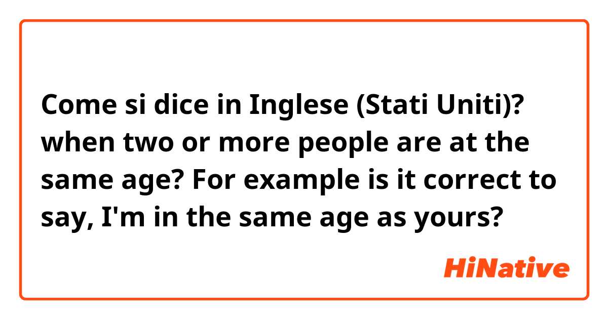 Come si dice in Inglese (Stati Uniti)? when two or more people are at the same age? For example is it correct to say, I'm in the same age as yours? 