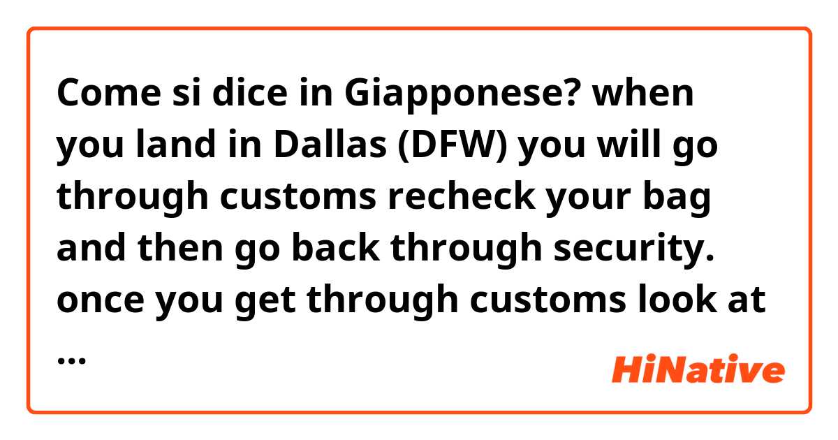 Come si dice in Giapponese? when you land in Dallas (DFW) you will go through customs recheck your bag and then go back through security. once you get through customs look at the departure board find you flight and corresponding gate number. then go to that gate.