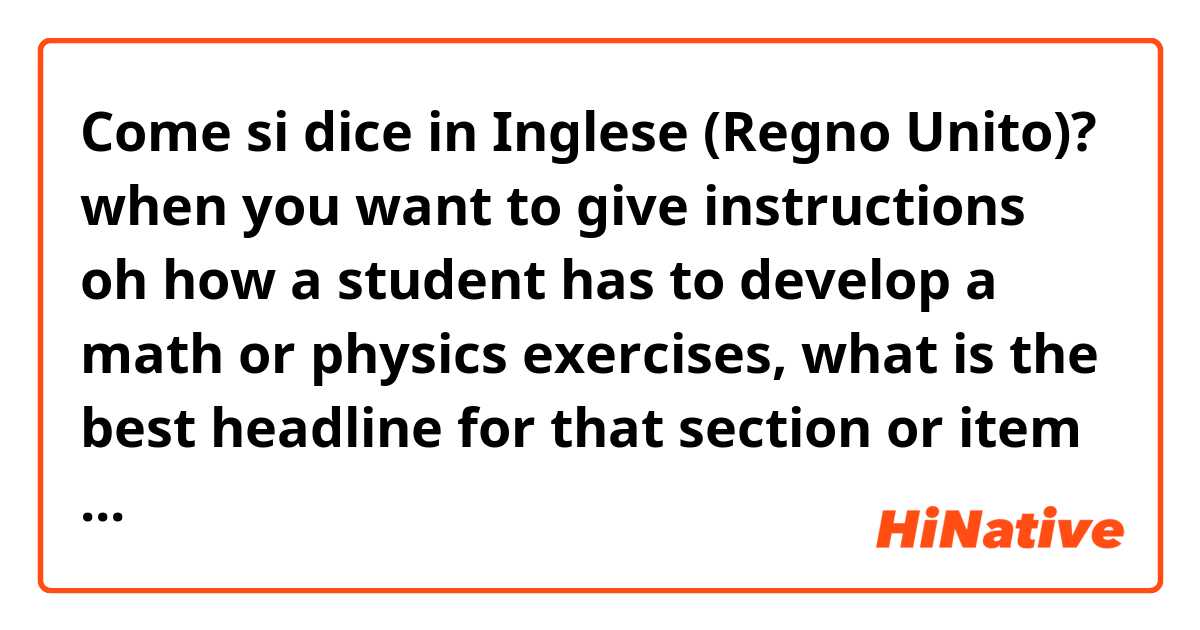 Come si dice in Inglese (Regno Unito)? when you want to give instructions oh how a student has to develop a math or physics exercises, what is the best headline for that section or item in a test?
