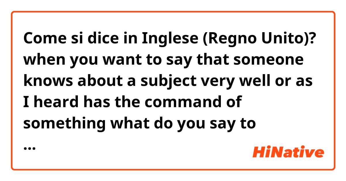 Come si dice in Inglese (Regno Unito)? when you want to say that someone knows about a subject very well or as I heard has the command of  something what do you say to describe him?is it any verb for this?