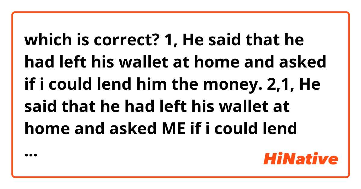 which is correct?

1, He said that he had left his wallet at home and asked if i could lend him the money.

2,1, He said that he had left his wallet at home and asked ME if i could lend him the money.

Thank you.
