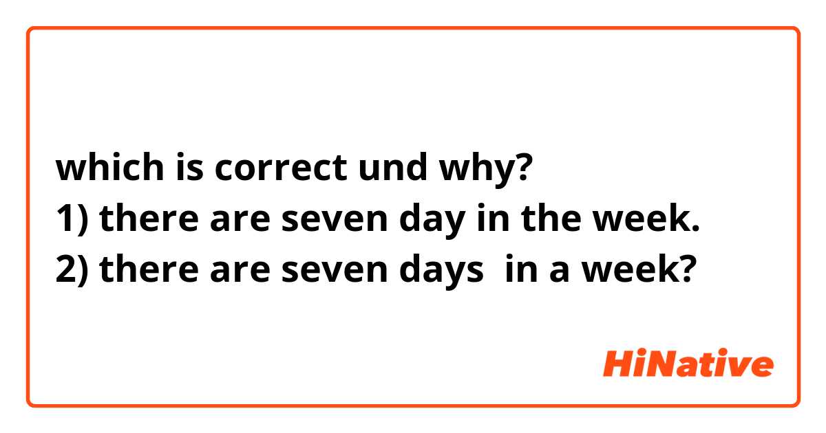 which is correct und why?
1) there are seven day in the week.
2) there are seven days  in a week?