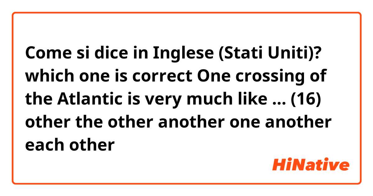 Come si dice in Inglese (Stati Uniti)? which one is correct

One crossing of the Atlantic is very much like … (16)
other


the other


another


one another


each other