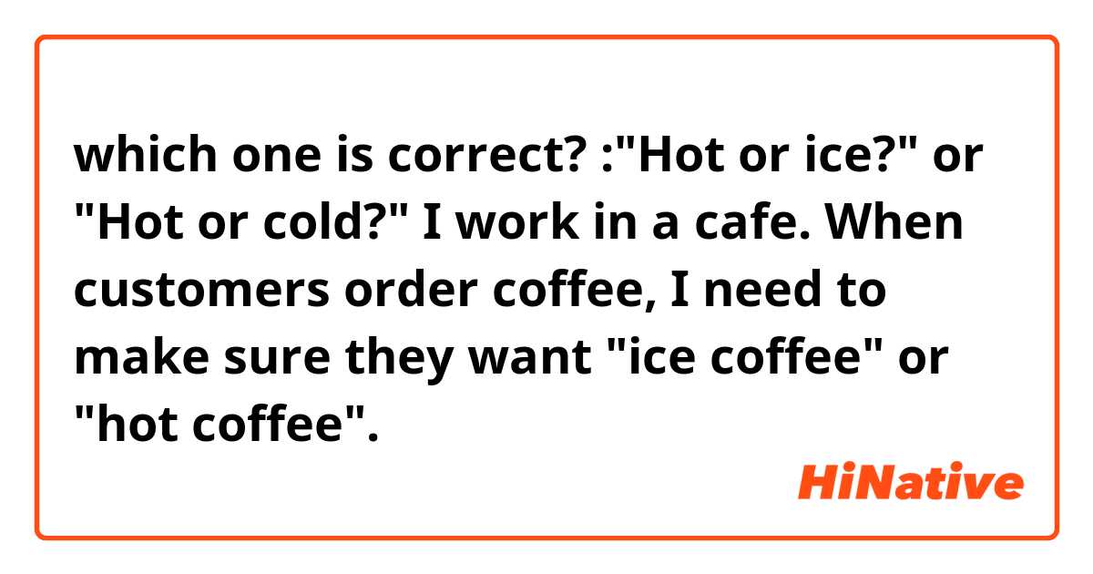 which one is correct?
:"Hot or ice?" or "Hot or cold?"

I work in a cafe. When customers order coffee, I need to make sure they want "ice coffee" or "hot coffee". 