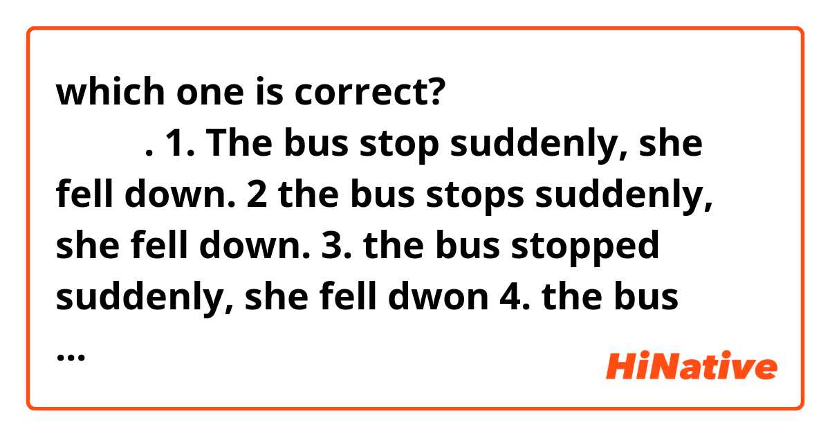 which one is correct?
버스가 급정거해서 그녀는 넘어졌다.
1. The bus stop suddenly, she fell down.
2 the bus stops suddenly, she fell down.
3. the bus stopped suddenly, she fell dwon
4. the bus stopping suddenly, she fell down
5. the bus being stopped suddenly, she fell down.

I think only #3 is the answer, but i got wrong...