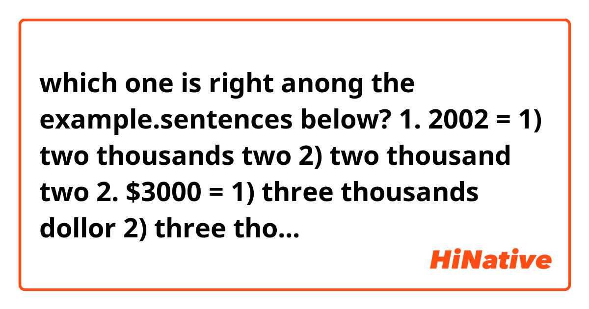 which one is right anong the example.sentences below?

1. 2002 = 1) two thousands two
                  2) two thousand two

2. $3000  = 1) three thousands dollor
                      2) three thousand dollors

3. $4200  = 1) four thousands two hundreds dollor
                     2) four thiusand two hundred dollors 
