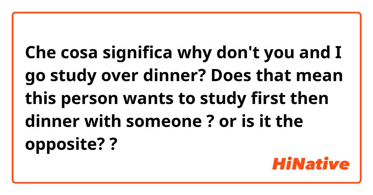 Che cosa significa why don't you and I go study over dinner? Does that mean this person wants to study first then dinner with someone ? or is it the opposite? ?