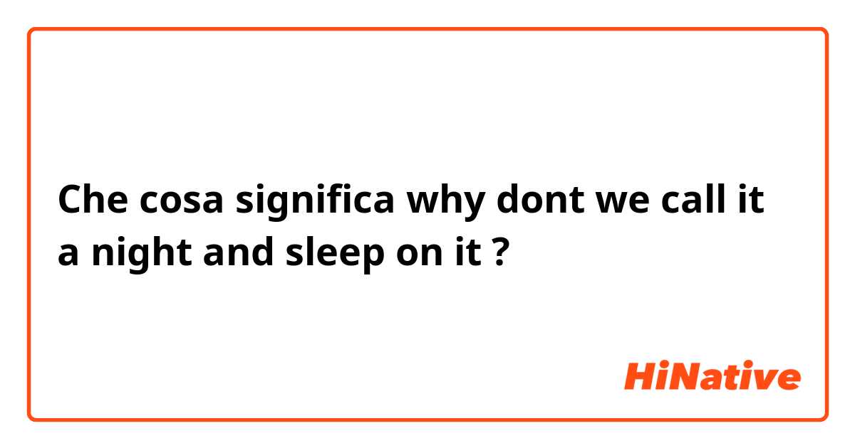 Che cosa significa why dont we call it a night and sleep on it?