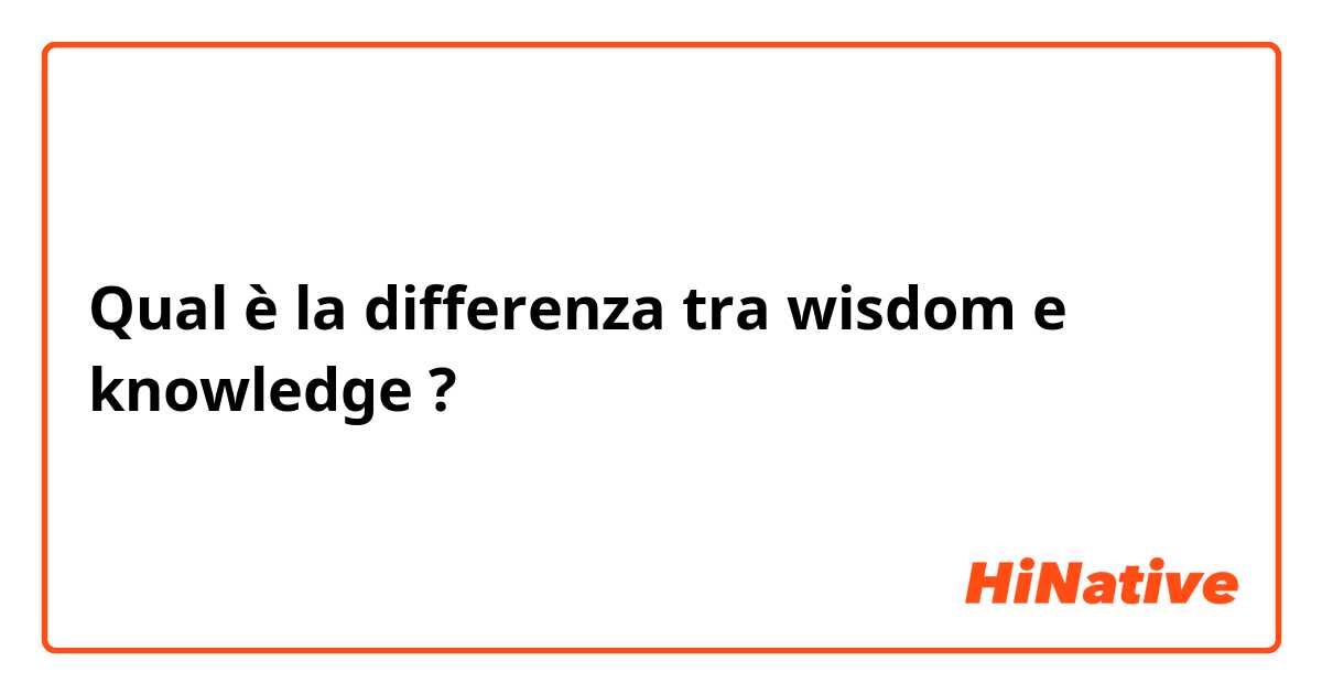 Qual è la differenza tra  wisdom e knowledge ?