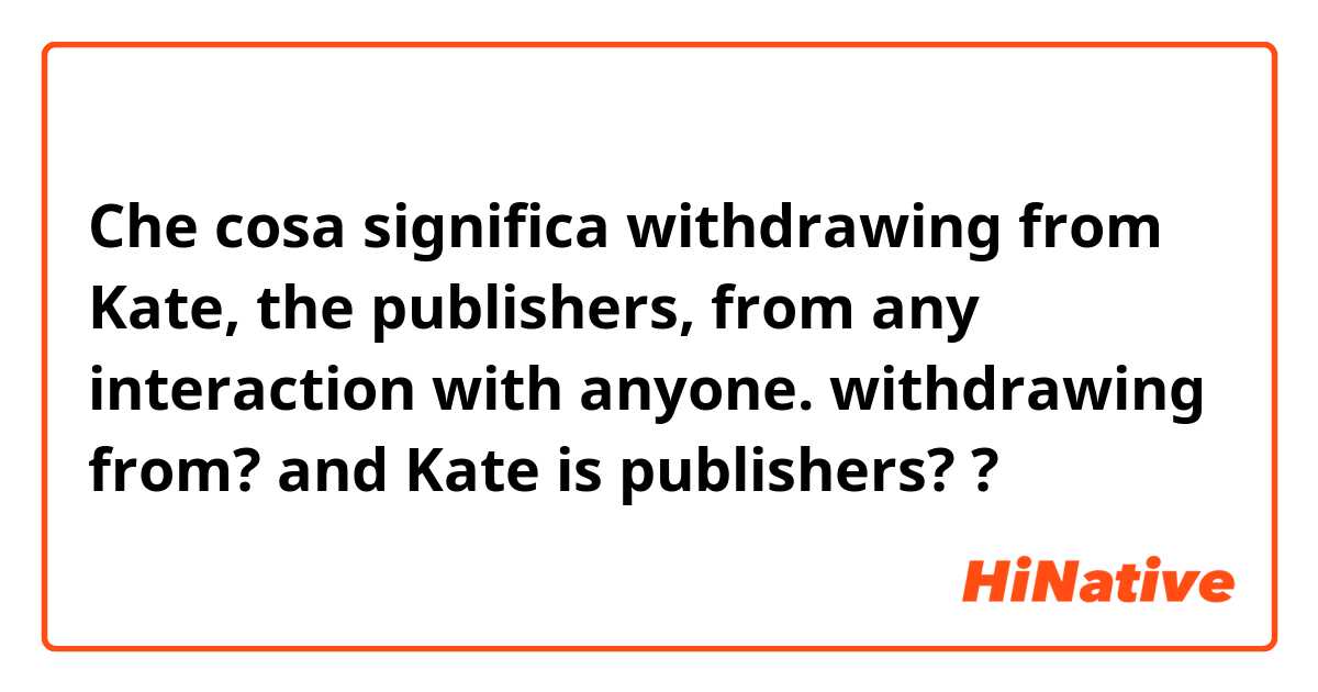 Che cosa significa withdrawing from Kate, the publishers, from any interaction with anyone. 

withdrawing from? and Kate is publishers??