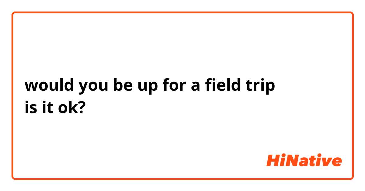 would you be up for a field trip
is it ok?