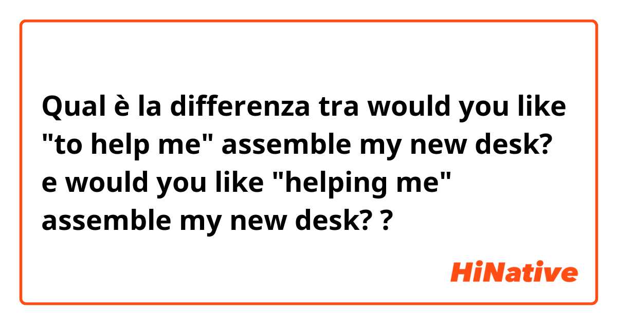 Qual è la differenza tra  would you like "to help me" assemble my new desk? e would you like "helping me" assemble my new desk? ?
