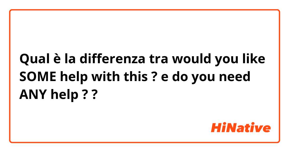 Qual è la differenza tra  would you like SOME help with this ?  e do you need ANY help ?  ?