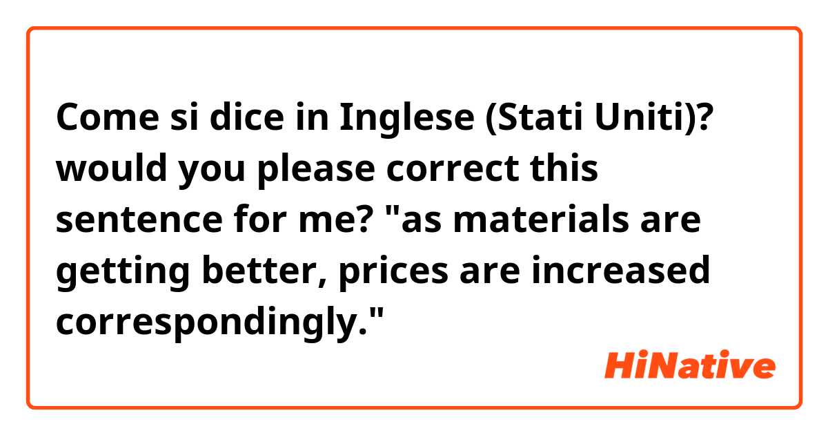 Come si dice in Inglese (Stati Uniti)? would you please correct this sentence for me? 
"as materials are getting better, prices are increased correspondingly."