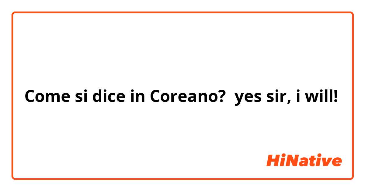 Come si dice in Coreano? yes sir, i will!