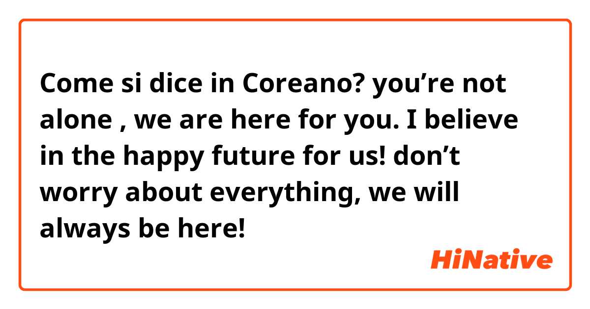 Come si dice in Coreano? you’re not alone , we are here for you. I believe in the happy future for us! don’t worry about everything, we will always be here!
